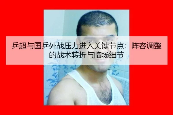 乒超与国乒外战压力进入关键节点：阵容调整的战术转折与临场细节